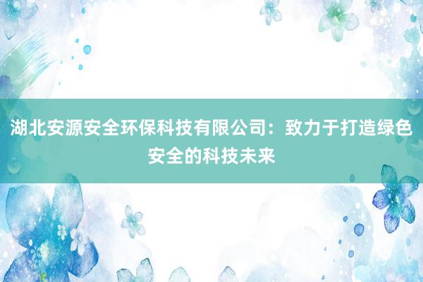 湖北安源安全环保科技有限公司：致力于打造绿色安全的科技未来